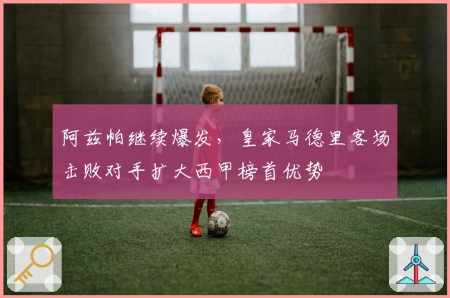 阿兹帕继续爆发，皇家马德里客场击败对手扩大西甲榜首优势