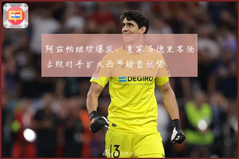 阿兹帕继续爆发，皇家马德里客场击败对手扩大西甲榜首优势