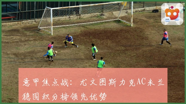 意甲焦点战：尤文图斯力克AC米兰稳固积分榜领先优势