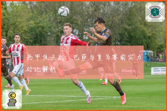 西甲焦点战：巴萨与皇马赛前实力对比解析