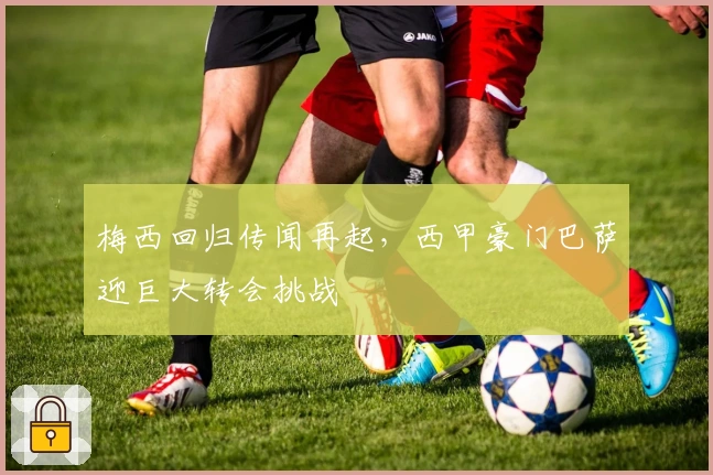 梅西回归传闻再起，西甲豪门巴萨迎巨大转会挑战