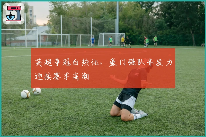 英超争冠白热化，豪门强队齐发力迎接赛季高潮