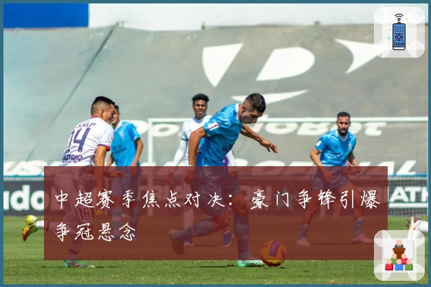 中超赛季焦点对决：豪门争锋引爆争冠悬念