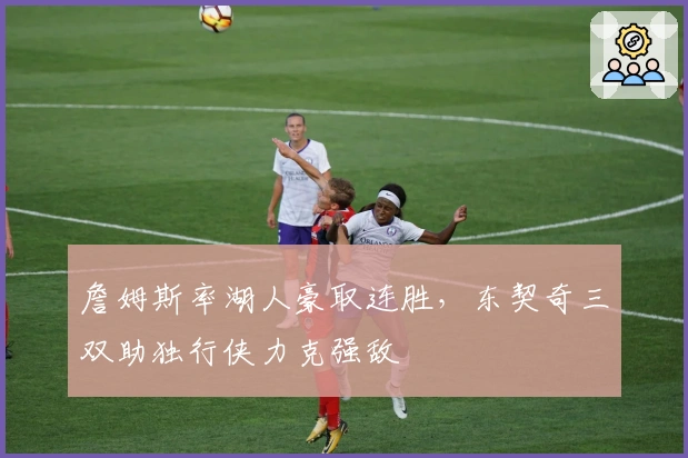 詹姆斯率湖人豪取连胜，东契奇三双助独行侠力克强敌