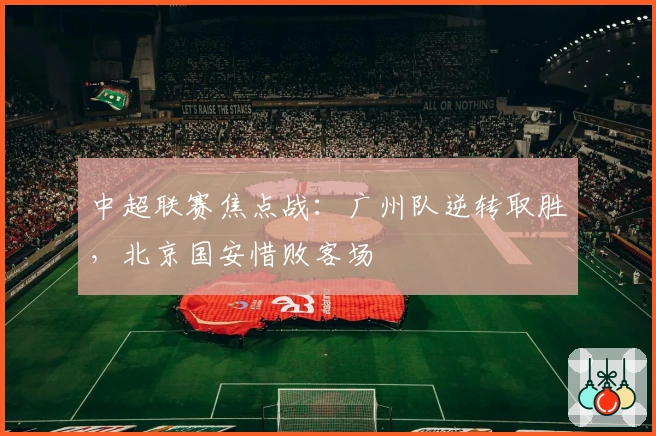 中超联赛焦点战:广州队逆转取胜,北京国安惜败客场